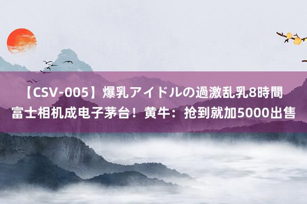 【CSV-005】爆乳アイドルの過激乱乳8時間 富士相机成电子茅台！黄牛：抢到就加5000出售