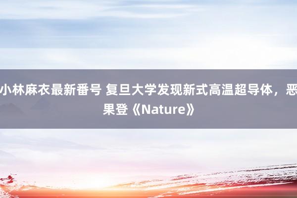 小林麻衣最新番号 复旦大学发现新式高温超导体，恶果登《Nature》