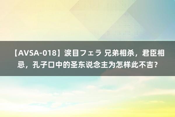 【AVSA-018】涙目フェラ 兄弟相杀，君臣相忌，孔子口中的圣东说念主为怎样此不吉？