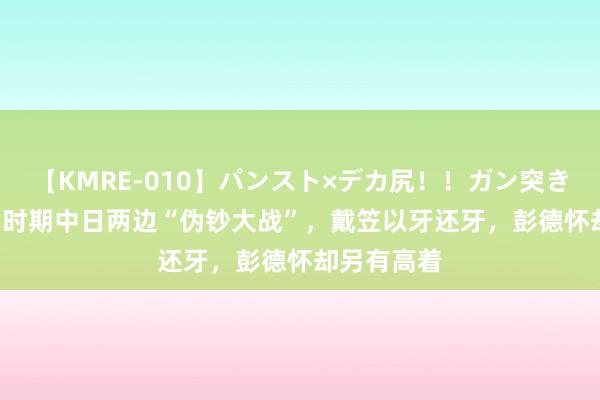 【KMRE-010】パンスト×デカ尻！！ガン突きBEST 抗日时期中日两边“伪钞大战”，戴笠以牙还牙，彭德怀却另有高着