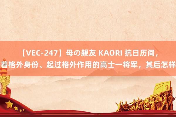 【VEC-247】母の親友 KAORI 抗日历间，有着格外身份、起过格外作用的高士一将军，其后怎样了