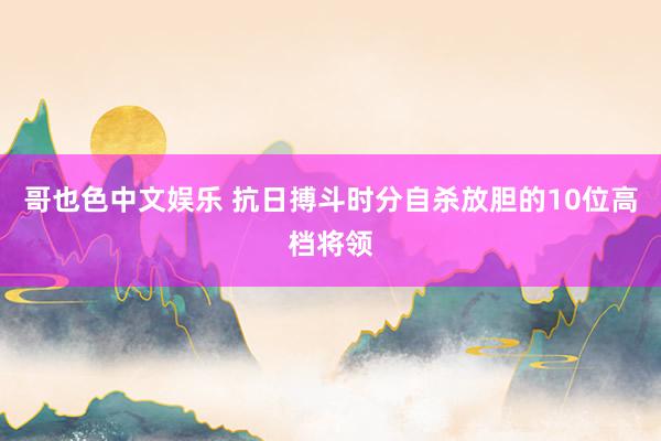 哥也色中文娱乐 抗日搏斗时分自杀放胆的10位高档将领