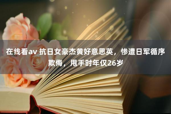 在线看av 抗日女豪杰黄好意思英，惨遭日军循序欺侮，甩手时年仅26岁