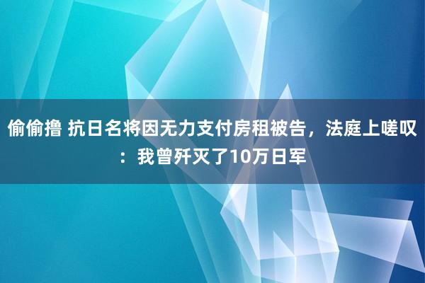 偷偷撸 抗日名将因无力支付房租被告，法庭上嗟叹：我曾歼灭了10万日军