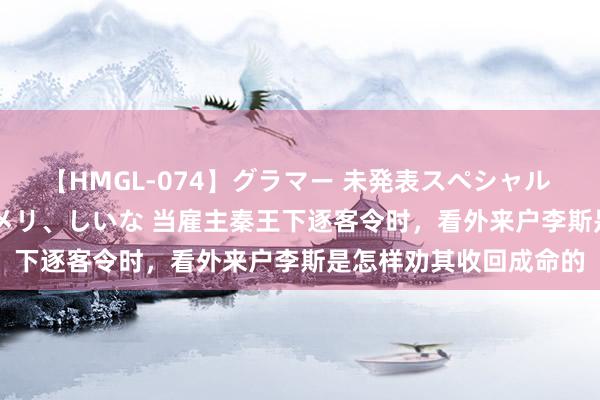 【HMGL-074】グラマー 未発表スペシャル 7 ゆず、MARIA、アメリ、しいな 当雇主秦王下逐客令时，看外来户李斯是怎样劝其收回成命的