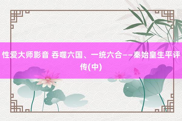 性爱大师影音 吞噬六国、一统六合――秦始皇生平评传(中)