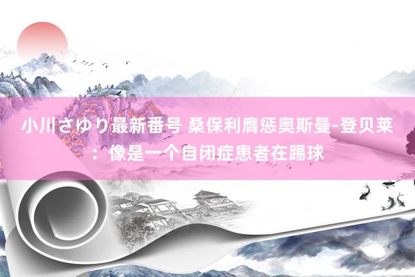 小川さゆり最新番号 桑保利膺惩奥斯曼-登贝莱：像是一个自闭症患者在踢球