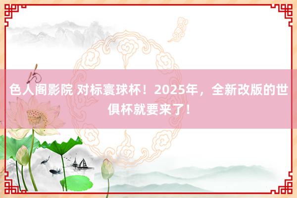 色人阁影院 对标寰球杯！2025年，全新改版的世俱杯就要来了！