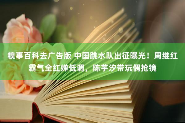 糗事百科去广告版 中国跳水队出征曝光！周继红霸气全红婵低调，陈芋汐带玩偶抢镜