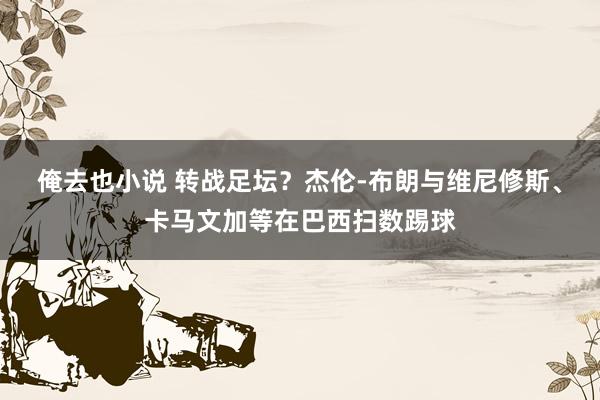 俺去也小说 转战足坛？杰伦-布朗与维尼修斯、卡马文加等在巴西扫数踢球