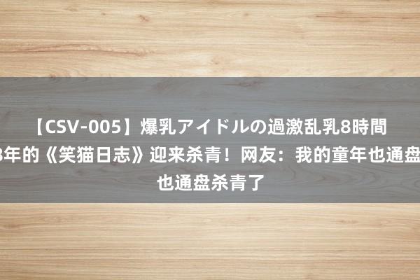 【CSV-005】爆乳アイドルの過激乱乳8時間 连载18年的《笑猫日志》迎来杀青！网友：我的童年也通盘杀青了