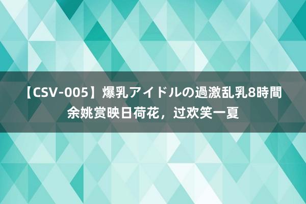 【CSV-005】爆乳アイドルの過激乱乳8時間 余姚赏映日荷花，过欢笑一夏