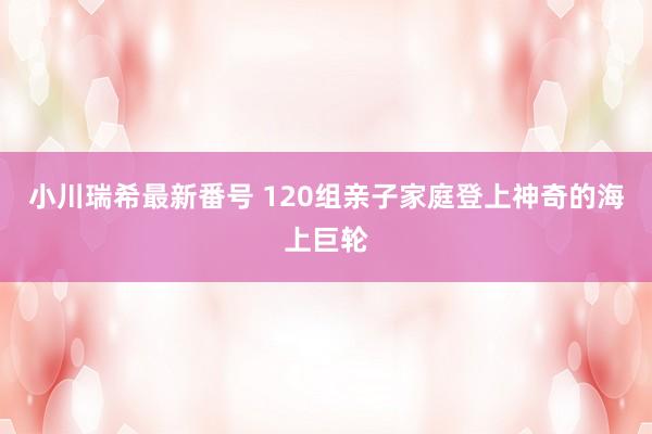 小川瑞希最新番号 120组亲子家庭登上神奇的海上巨轮