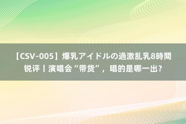 【CSV-005】爆乳アイドルの過激乱乳8時間 锐评丨演唱会“带货”，唱的是哪一出？