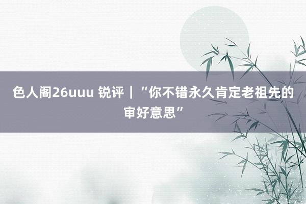 色人阁26uuu 锐评｜“你不错永久肯定老祖先的审好意思”