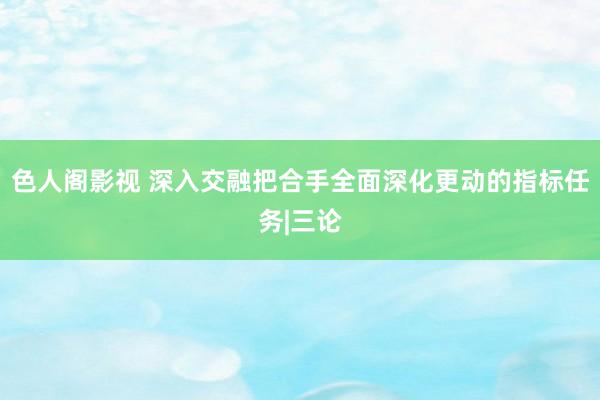 色人阁影视 深入交融把合手全面深化更动的指标任务|三论