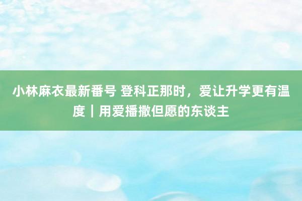 小林麻衣最新番号 登科正那时，爱让升学更有温度｜用爱播撒但愿的东谈主