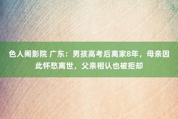 色人阁影院 广东：男孩高考后离家8年，母亲因此怀愁离世，父亲相认也被拒却