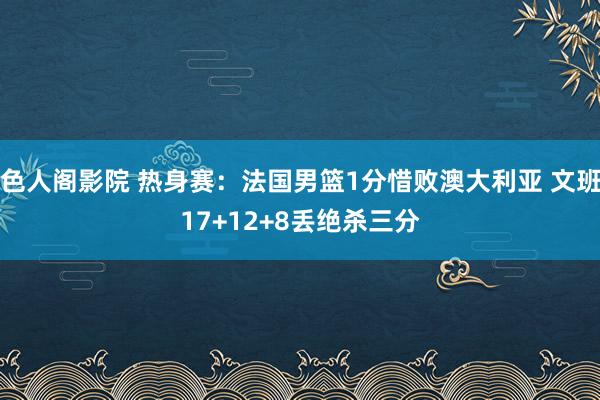 色人阁影院 热身赛：法国男篮1分惜败澳大利亚 文班17+12+8丢绝杀三分