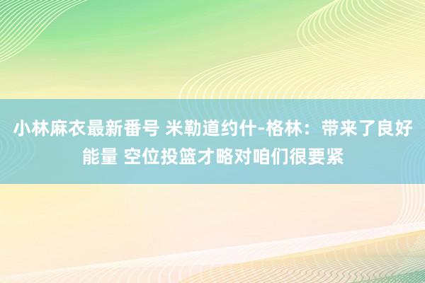 小林麻衣最新番号 米勒道约什-格林：带来了良好能量 空位投篮才略对咱们很要紧