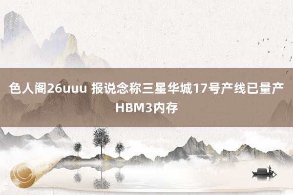 色人阁26uuu 报说念称三星华城17号产线已量产HBM3内存