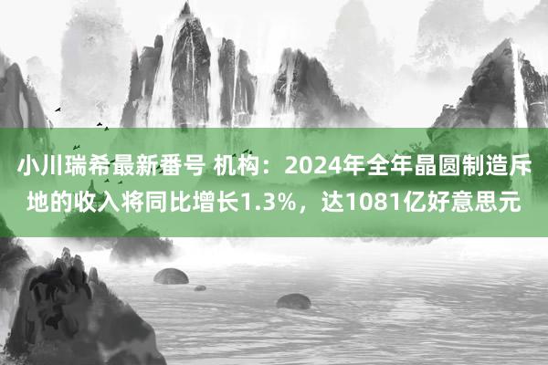 小川瑞希最新番号 机构：2024年全年晶圆制造斥地的收入将同比增长1.3%，达1081亿好意思元