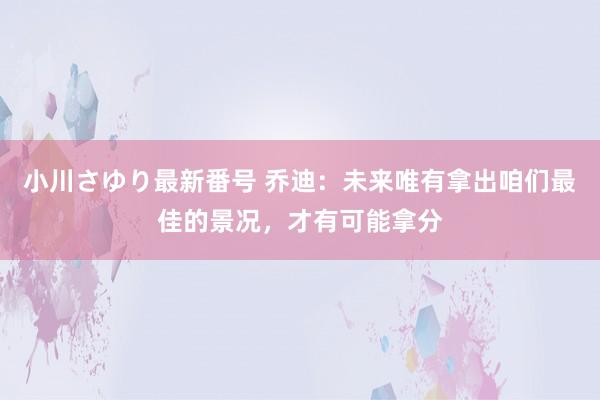 小川さゆり最新番号 乔迪：未来唯有拿出咱们最佳的景况，才有可能拿分