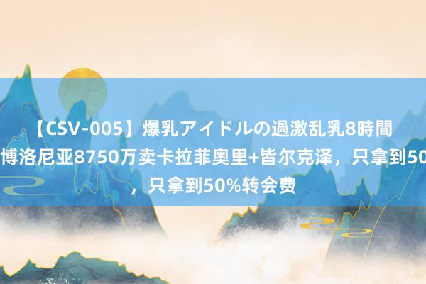 【CSV-005】爆乳アイドルの過激乱乳8時間 赚少了？博洛尼亚8750万卖卡拉菲奥里+皆尔克泽，只拿到50%转会费