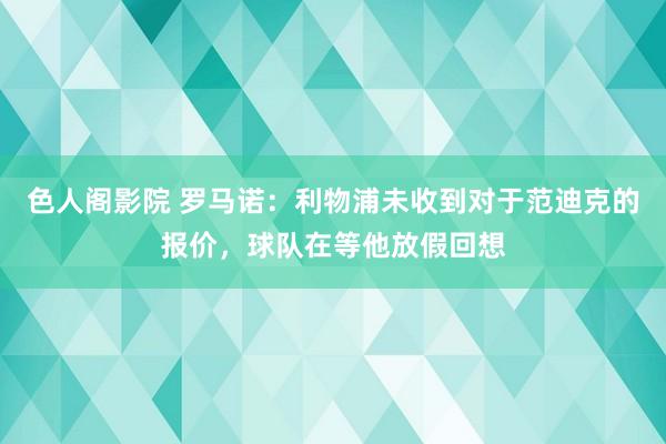 色人阁影院 罗马诺：利物浦未收到对于范迪克的报价，球队在等他放假回想