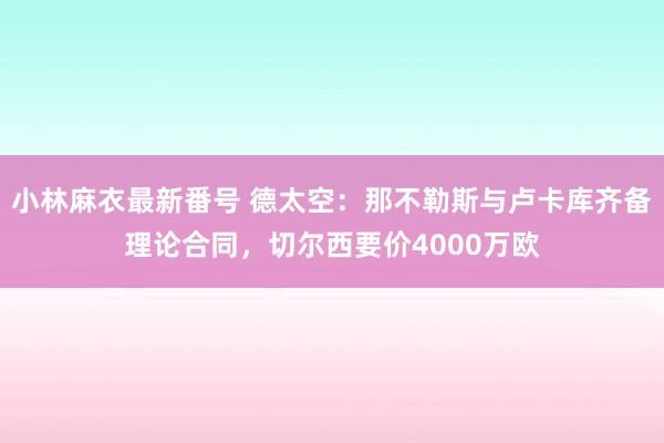 小林麻衣最新番号 德太空：那不勒斯与卢卡库齐备理论合同，切尔西要价4000万欧