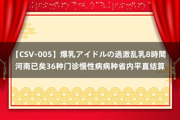 【CSV-005】爆乳アイドルの過激乱乳8時間 河南已矣36种门诊慢性病病种省内平直结算