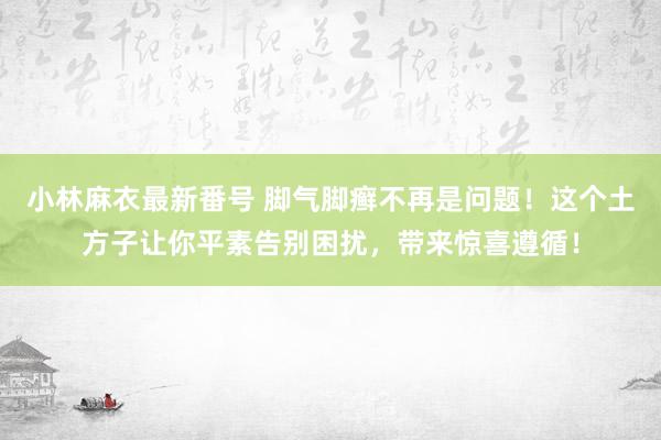 小林麻衣最新番号 脚气脚癣不再是问题！这个土方子让你平素告别困扰，带来惊喜遵循！