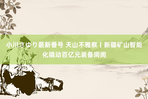 小川さゆり最新番号 天山不雅察丨新疆矿山智能化撬动百亿元装备阛阓