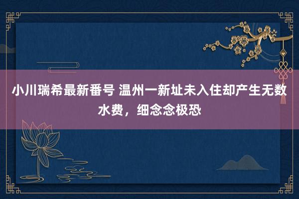 小川瑞希最新番号 温州一新址未入住却产生无数水费，细念念极恐