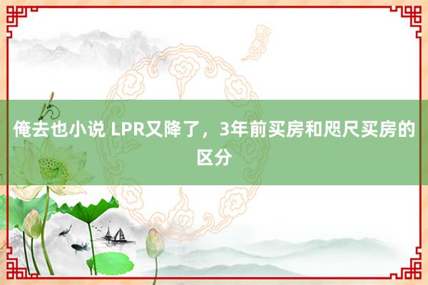 俺去也小说 LPR又降了，3年前买房和咫尺买房的区分