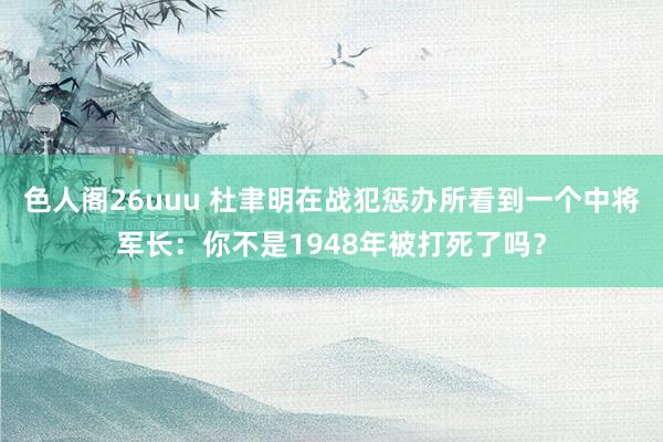 色人阁26uuu 杜聿明在战犯惩办所看到一个中将军长：你不是1948年被打死了吗？