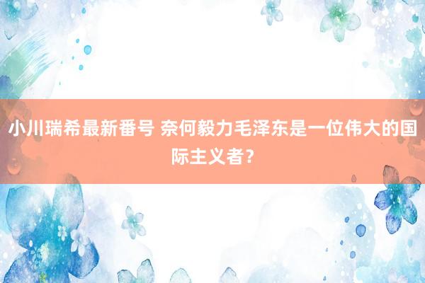 小川瑞希最新番号 奈何毅力毛泽东是一位伟大的国际主义者？