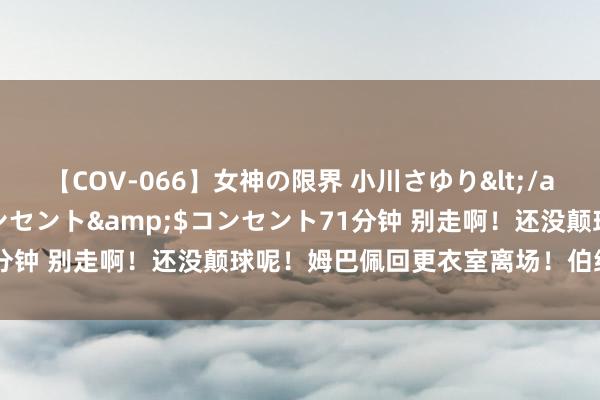 【COV-066】女神の限界 小川さゆり</a>2010-01-25コンセント&$コンセント71分钟 别走啊！还没颠球呢！姆巴佩回更衣室离场！伯纳乌亮相终端