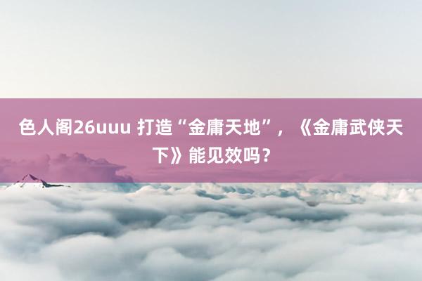 色人阁26uuu 打造“金庸天地”，《金庸武侠天下》能见效吗？