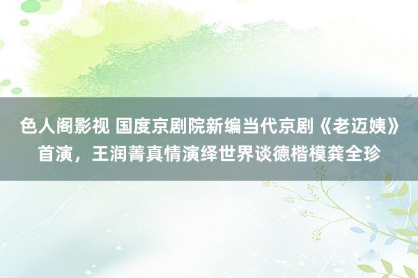 色人阁影视 国度京剧院新编当代京剧《老迈姨》首演，王润菁真情演绎世界谈德楷模龚全珍