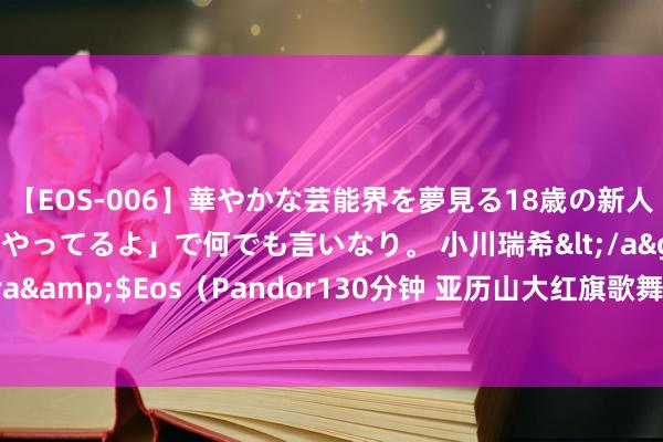 【EOS-006】華やかな芸能界を夢見る18歳の新人タレントは「みんなやってるよ」で何でも言いなり。 小川瑞希</a>2014-04-15Pandora&$Eos（Pandor130分钟 亚历山大红旗歌舞团重返北京，一语气6场音乐会唱响“圣洁与荣耀”