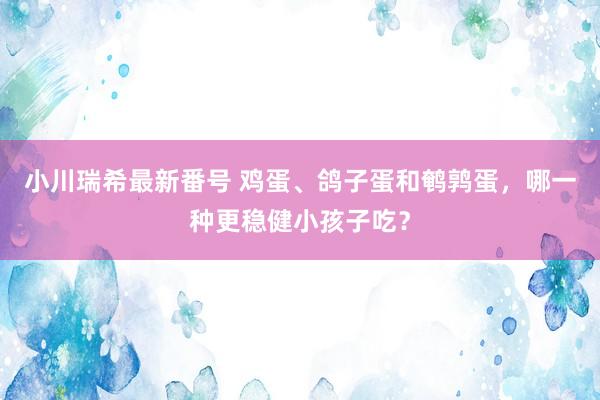 小川瑞希最新番号 鸡蛋、鸽子蛋和鹌鹑蛋，哪一种更稳健小孩子吃？