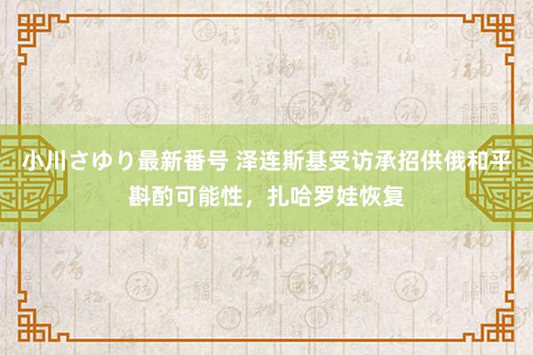 小川さゆり最新番号 泽连斯基受访承招供俄和平斟酌可能性，扎哈罗娃恢复