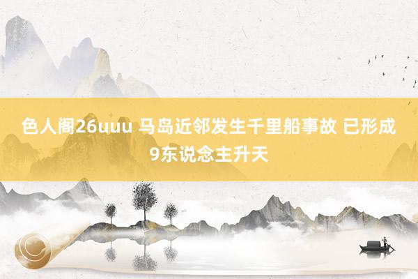 色人阁26uuu 马岛近邻发生千里船事故 已形成9东说念主升天