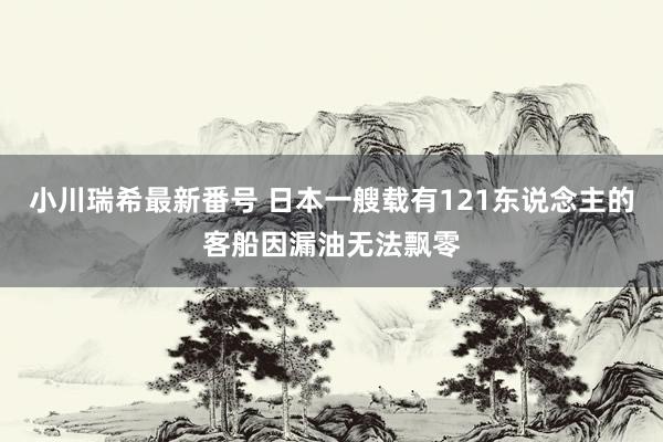 小川瑞希最新番号 日本一艘载有121东说念主的客船因漏油无法飘零