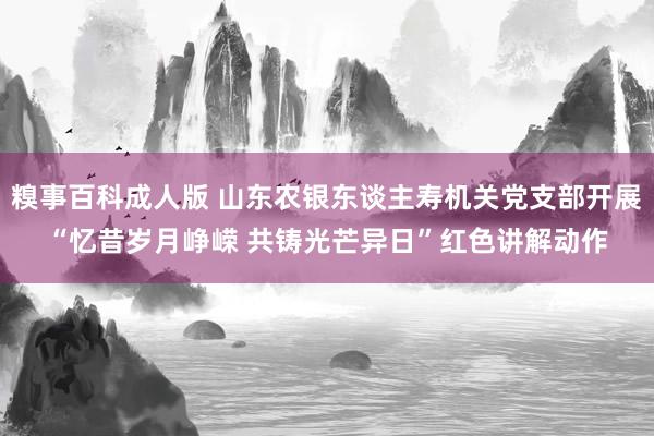 糗事百科成人版 山东农银东谈主寿机关党支部开展“忆昔岁月峥嵘 共铸光芒异日”红色讲解动作