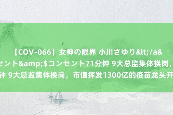 【COV-066】女神の限界 小川さゆり</a>2010-01-25コンセント&$コンセント71分钟 9大总监集体换岗，市值挥发1300亿的疫苗龙头开启“变奏”