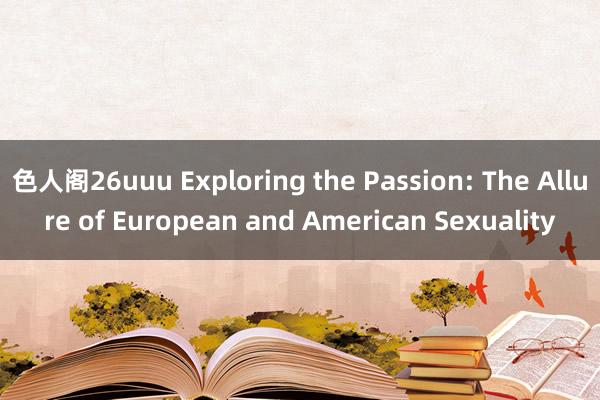 色人阁26uuu Exploring the Passion: The Allure of European and American Sexuality