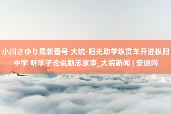 小川さゆり最新番号 大皖·阳光助学纵贯车开进枞阳中学 听学子论说励志故事_大皖新闻 | 安徽网