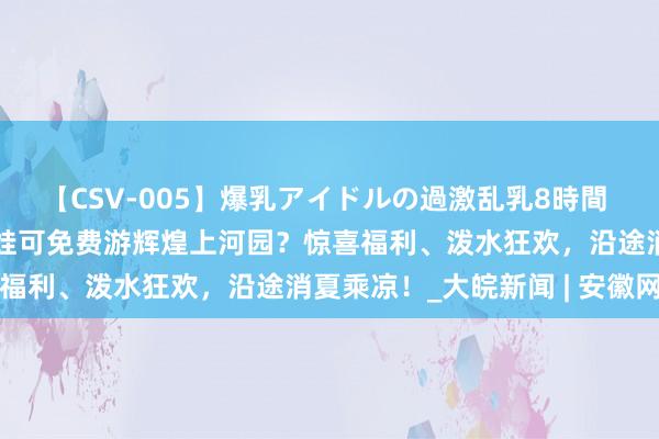 【CSV-005】爆乳アイドルの過激乱乳8時間 大宋·东京梦华：暑期带娃可免费游辉煌上河园？惊喜福利、泼水狂欢，沿途消夏乘凉！_大皖新闻 | 安徽网